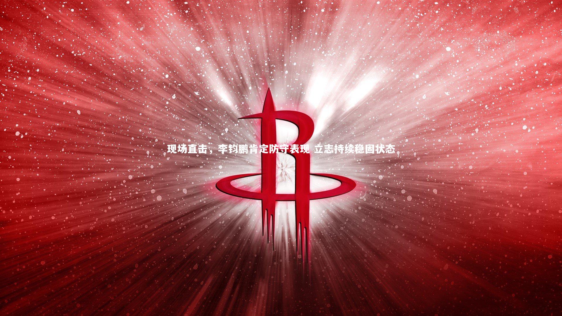 南宫大舞台：现场直击，李钧鹏肯定防守表现 立志持续稳固状态